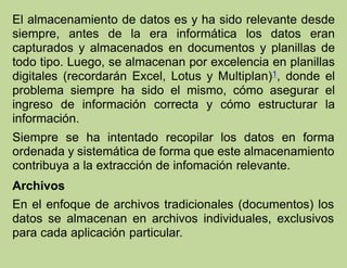 El almacenamiento de datos es y ha sido relevante desde
siempre, antes de la era informática los datos eran
capturados y almacenados en documentos y planillas de
todo tipo. Luego, se almacenan por excelencia en planillas
digitales (recordarán Excel, Lotus y Multiplan)1, donde el
problema siempre ha sido el mismo, cómo asegurar el
ingreso de información correcta y cómo estructurar la
información.
Siempre se ha intentado recopilar los datos en forma
ordenada y sistemática de forma que este almacenamiento
contribuya a la extracción de infomación relevante.
Archivos
En el enfoque de archivos tradicionales (documentos) los
datos se almacenan en archivos individuales, exclusivos
para cada aplicación particular.
 