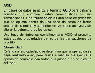 ACID
En bases de datos se utiliza el termino ACID para definir a
aquellas que cumplen ciertas características en sus
transacciones. Una transacción es una serie de procesos
que se aplican dentro de una base de datos en forma
secuencial u ordinal y que debe realizarse de una vez y sin
alterar la estructura de los datos.
Una base de datos es cumplimentaria ACID si presenta
estas cuatro propiedades dentro de las transacciones de
una BD:
Atomicidad
Referida a la propiedad que determina que la operación se
haya realizado o no, pero nunca a medias. Se ejecuta la
operación completa con todos sus pasos o no se ejecuta
del todo.
 