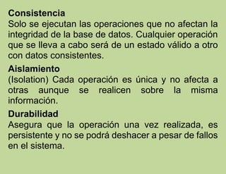 Consistencia
Solo se ejecutan las operaciones que no afectan la
integridad de la base de datos. Cualquier operación
que se lleva a cabo será de un estado válido a otro
con datos consistentes.
Aislamiento
(Isolation) Cada operación es única y no afecta a
otras aunque se realicen sobre la misma
información.
Durabilidad
Asegura que la operación una vez realizada, es
persistente y no se podrá deshacer a pesar de fallos
en el sistema.
 