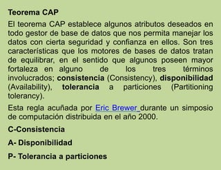 Teorema CAP
El teorema CAP establece algunos atributos deseados en
todo gestor de base de datos que nos permita manejar los
datos con cierta seguridad y confianza en ellos. Son tres
características que los motores de bases de datos tratan
de equilibrar, en el sentido que algunos poseen mayor
fortaleza en alguno de los tres términos
involucrados; consistencia (Consistency), disponibilidad
(Availability), tolerancia a particiones (Partitioning
tolerancy).
Esta regla acuñada por Eric Brewer durante un simposio
de computación distribuida en el año 2000.
C-Consistencia
A- Disponibilidad
P- Tolerancia a particiones
 