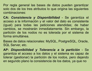Por regla general las bases de datos pueden garantizar
solo dos de los tres atributos lo que origina las siguientes
combinaciones:
CA: Consistencia y Disponibilidad - Se garantiza el
acceso a la información y el valor del dato es consistente
(igual) para todas las peticiones atendidas; de haber
cambios, se mostrarán inmediatamente. Sin embargo, la
partición de los nodos no es tolerada por el sistema de
forma simultánea.
Bases de datos relacionales: MySQL, PostgreSQL, Oracle,
SQL Server, etc.
AP: Disponibilidad y Tolerancia a la partición - Se
garantiza el acceso a los datos y el sistema es capaz de
tolerar (gestionar) la partición de los nodos, pero dejando
en segundo plano la consistencia de los datos, ya que no
 