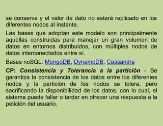 se conserva y el valor de dato no estará replicado en los
diferentes nodos al instante.
Las bases que adoptan este modelo son principalmente
aquellas construidas para manejar un gran volumen de
datos en entornos distribuidos, con múltiples nodos de
datos interconectados entre sí.
Bases noSQL: MongoDB, DynamoDB, Cassandra
CP: Consistencia y Tolerancia a la partición - Se
garantiza la consistencia de los datos entre los diferentes
nodos y la partición de los nodos se tolera, pero
sacrificando la disponibilidad de los datos, con lo cual, el
sistema puede fallar o tardar en ofrecer una respuesta a la
petición del usuario.
 