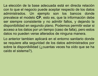 La elección de la base adecuada está en directa relación
con lo que el negocio puede aceptar respecto de los datos
administrados. Un ejemplo son los bancos donde
prevalece el modelo CP, esto es, que la información debe
ser siempre consistente y no admitir fallos, y dejando la
disponibilidad en segundo plano. Podemos permitir estar si
acceso a los datos por un tiempo (caso de falla), pero estos
datos no pueden verse alterados de ninguna manera.
Lo anterior tambien aplicará en el entorno sanitario donde
se requiere alta seguridad de los datos administrados por
sobre la disponibilidad (¿cuantas veces ha oído que se ha
caído el sistema?).
 