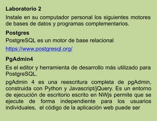 Laboratorio 2
Instale en su computador personal los siguientes motores
de bases de datos y programas complementarios.
Postgres
PostgreSQL es un motor de base relacional
https://www.postgresql.org/
PgAdmin4
Es el editor y herramienta de desarrollo más utilizado para
PostgreSQL.
pgAdmin 4 es una reescritura completa de pgAdmin,
construida con Python y Javascript/jQuery. Es un entorno
de ejecución de escritorio escrito en NWjs permite que se
ejecute de forma independiente para los usuarios
individuales, el código de la aplicación web puede ser
 