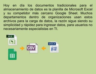 Hoy en día los documentos tradicionales para el
almacenamiento de datos es la planilla de Microsoft Excel
y su competidor más cercano Google Sheet. Muchos
departamentos dentro de organizaciones usan estos
archivos para la carga de datos, la razón sigue siendo su
simplicidad y rápidez para ingresar datos, para usuarios no
necesariamente especialistas en TI.
 