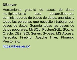 DBeaver
Herramienta gratuita de bases de datos
multiplataforma para desarrolladores,
administradores de bases de datos, analistas y
todas las personas que necesiten trabajar con
bases de datos. Soporta todas las bases de
datos populares: MySQL, PostgreSQL, SQLite,
Oracle, DB2, SQL Server, Sybase, MS Access,
Teradata, Firebird, Apache Hive, Phoenix,
Presto, etc.
https://dbeaver.io/
 