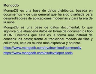 Mongodb
MongoDB es una base de datos distribuida, basada en
documentos y de uso general que ha sido diseñada para
desarrolladores de aplicaciones modernas y para la era de
la nube.
MongoDB es una base de datos documental, lo que
significa que almacena datos en forma de documentos tipo
JSON. Creemos que esta es la forma más natural de
concebir los datos; frente al tradicional modelo de filas y
columnas, esta es mucho más expresiva y potente.
https://www.mongodb.com/try/download/community
https://www.mongodb.com/es/developer-tools
 