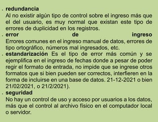  redundancia
Al no existir algún tipo de control sobre el ingreso más que
el del usuario, es muy normal que existan este tipo de
errores de duplicidad en los registros.
 error de ingreso
Errores comunes en el ingreso manual de datos, errores de
tipo ortográfico, números mal ingresados, etc.
 estandarización Es el tipo de error más común y se
ejemplifica en el ingreso de fechas donde a pesar de poder
regir el formato de entrada, no impide que se ingrese otros
formatos que si bien pueden ser correctos, interfieren en la
forma de incluirse en una base de datos. 21-12-2021 o bien
21/02/2021, o 21/2/2021).
 seguridad
No hay un control de uso y acceso por usuarios a los datos,
más que el control al archivo físico en el computador local
o servidor.
 