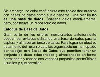 Sin embargo, no debe confundirse este tipo de documentos
con bases de datos como suele hacerse. Una planilla no
es una base de datos. Contiene datos efectivamente,
pero, constituye un repositorio de datos.
Enfoque de Base de Datos
Gran parte de los errores mencionados anteriormente
pueden ser evitados utilizando una base de datos para la
captura y almacenamiento de datos. Para lograr un efectivo
tratamiento del recurso dato las organizaciones han optado
por trabajar con Bases de Datos que permiten tener un
conjunto de datos relacionados y almacenados en forma
permanente y usados con variados propósitos por múltiples
usuarios y que permiten:
 