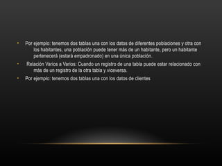 • Por ejemplo: tenemos dos tablas una con los datos de diferentes poblaciones y otra con
los habitantes, una población puede tener más de un habitante, pero un habitante
pertenecerá (estará empadronado) en una única población.
• Relación Varios a Varios: Cuando un registro de una tabla puede estar relacionado con
más de un registro de la otra tabla y viceversa.
• Por ejemplo: tenemos dos tablas una con los datos de clientes
 