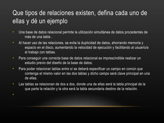 Que tipos de relaciones existen, defina cada uno de
ellas y dé un ejemplo
• Una base de datos relacional permite la utilización simultánea de datos procedentes de
más de una tabla .
• Al hacer uso de las relaciones, se evita la duplicidad de datos, ahorrando memoria y
espacio en el disco, aumentando la velocidad de ejecución y facilitando al usuario/a
el trabajo con tablas.
• Para conseguir una correcta base de datos relacional es imprescindible realizar un
estudio previo del diseño de la base de datos.
• Para poder relacionar tablas entre sí se deberá especificar un campo en común que
contenga el mismo valor en las dos tablas y dicho campo será clave principal en una
de ellas.
• Las tablas se relacionan de dos a dos, donde una de ellas será la tabla principal de la
que parte la relación y la otra será la tabla secundaria destino de la relación.
•
 