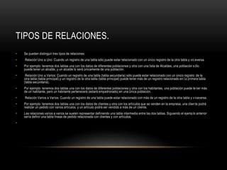 TIPOS DE RELACIONES.
• Se pueden distinguir tres tipos de relaciones:
• Relación Uno a Uno: Cuando un registro de una tabla sólo puede estar relacionado con un único registro de la otra tabla y vic eversa.
• Por ejemplo: tenemos dos tablas una con los datos de diferentes poblaciones y otra con una lista de Alcaldes, una población s ólo
puede tener un alcalde, y un alcalde lo será únicamente de una población.
• Relación Uno a Varios: Cuando un registro de una tabla (tabla secundaria) sólo puede estar relacionado con un único registro de la
otra tabla (tabla principal) y un registro de la otra tabla (tabla principal) puede tener más de un registro relacionado en l a primera tabla
(tabla secundaria).
• Por ejemplo: tenemos dos tablas una con los datos de diferentes poblaciones y otra con los habitantes, una población puede te ner más
de un habitante, pero un habitante pertenecerá (estará empadronado) en una única población.
• Relación Varios a Varios: Cuando un registro de una tabla puede estar relacionado con más de un registro de la otra tabla y v iceversa.
• Por ejemplo: tenemos dos tablas una con los datos de clientes y otra con los artículos que se venden en la empresa, una clien te podrá
realizar un pedido con varios artículos, y un artículo podrá ser vendido a más de un cliente.
• Las relaciones varios a varios se suelen representar definiendo una tabla intermedia entre las dos tablas. Siguiendo el ejemp lo anterior
sería definir una tabla lineas de pedido relacionada con clientes y con artículos.
•
 