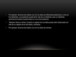 • Por ejemplo: tenemos dos tablas una con los datos de diferentes poblaciones y otra con
los habitantes, una población puede tener más de un habitante, pero un habitante
pertenecerá (estará empadronado) en una única población.
• Relación Varios a Varios: Cuando un registro de una tabla puede estar relacionado con
más de un registro de la otra tabla y viceversa.
• Por ejemplo: tenemos dos tablas una con los datos de clientes
 