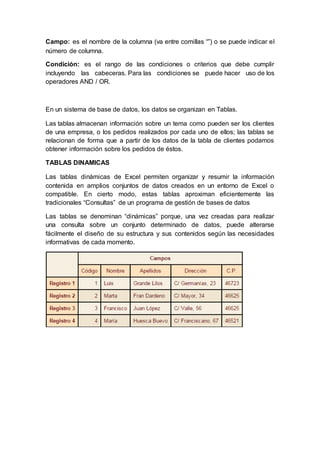 Campo: es el nombre de la columna (va entre comillas “”) o se puede indicar el
número de columna.
Condición: es el rango de las condiciones o criterios que debe cumplir
incluyendo las cabeceras. Para las condiciones se puede hacer uso de los
operadores AND / OR.
En un sistema de base de datos, los datos se organizan en Tablas.
Las tablas almacenan información sobre un tema como pueden ser los clientes
de una empresa, o los pedidos realizados por cada uno de ellos; las tablas se
relacionan de forma que a partir de los datos de la tabla de clientes podamos
obtener información sobre los pedidos de éstos.
TABLAS DINAMICAS
Las tablas dinámicas de Excel permiten organizar y resumir la información
contenida en amplios conjuntos de datos creados en un entorno de Excel o
compatible. En cierto modo, estas tablas aproximan eficientemente las
tradicionales “Consultas” de un programa de gestión de bases de datos
Las tablas se denominan “dinámicas” porque, una vez creadas para realizar
una consulta sobre un conjunto determinado de datos, puede alterarse
fácilmente el diseño de su estructura y sus contenidos según las necesidades
informativas de cada momento.
 