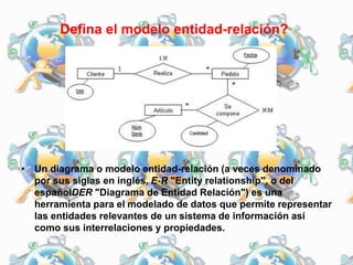 Defina el modelo entidad-relación?
• Un diagrama o modelo entidad-relación (a veces denominado
por sus siglas en inglés, E-R "Entity relationship", o del
españolDER "Diagrama de Entidad Relación") es una
herramienta para el modelado de datos que permite representar
las entidades relevantes de un sistema de información así
como sus interrelaciones y propiedades.
 