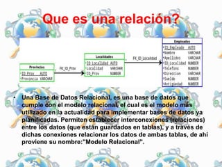 Que es una relación?
• Una Base de Datos Relacional, es una base de datos que
cumple con el modelo relacional, el cual es el modelo más
utilizado en la actualidad para implementar bases de datos ya
planificadas. Permiten establecer interconexiones (relaciones)
entre los datos (que están guardados en tablas), y a través de
dichas conexiones relacionar los datos de ambas tablas, de ahí
proviene su nombre:"Modelo Relacional".
 