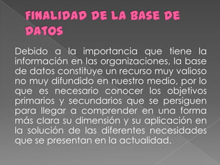 Debido a la importancia que tiene la
información en las organizaciones, la base
de datos constituye un recurso muy valioso
no muy difundido en nuestro medio, por lo
que es necesario conocer los objetivos
primarios y secundarios que se persiguen
para llegar a comprender en una forma
más clara su dimensión y su aplicación en
la solución de las diferentes necesidades
que se presentan en la actualidad.
 