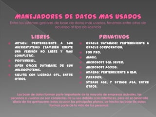 LIBRES
 MySQL: Perteneciente a Sun
Microsystems (también existe
una versión no libre y más
completa).
 Postgresql.
 Open Oficce Database: De Sun
Microsystems.
 SQLite: Con licencia GPL, entre
otros.
PRIVATIVOS
 Oracle Database: Perteneciente a
Oracle Corporation.
 Fox Pro.
 Magic.
 Microsoft SQL sever.
 Microsoft Access.
 ADABAS: Perteneciente a IBM.
 Paradox.
 Sybase ASE, y Sybase ASA, entre
otros.
Las base de datos forman parte importante de la mayoría de empresas actuales, las
personas o usuarios no son consientes de su uso debido a las interfaces, pero en el desarrollo
diario de los quehaceres estas ocupan los principales planos, de hecho las base de datos
forman parte de la vida de las personas.
 