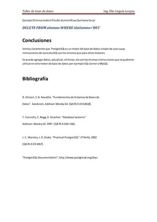 Taller de base de datos Ing. Elio Leguía Loayza
EjemploEliminartodalafiladel alumnoRivasQuintanaCesar
DELETE FROM alumnoWHERE idalumno=’001’
Conclusiones
Vemosclaramente que PostgreSQLesunmotor de base de datos simple de usarcuyas
instruccionesde consultaSQLsonlosmismosque para otrosmotores.
Se puede agregardatos,actualizar,eliminar,etcconlasmismasinstruccionesque se pudieron
utilizarenotromotor de base de datos por ejemploSQLServeroMySQL
Bibliografía
R. Elmasri,S.B. Navathe.“Fundamentosde Sistemasde Basesde
Datos”. 3aedición,Addison-WesleyEd. [QA76.9.D3E4618].
T. Connolly,C.Begg,A. Strachan.“Database Systems”.
Addison-WesleyEd.1997. [QA76.9.D26 C66].
J. C. Worsley,J.D.Drake.“Practical PostgreSQL”.O’Reilly.2002
[QA76.9.D3 W67].
“PostgreSQLDocumentation”,http://www.postgresql.org/docs
 