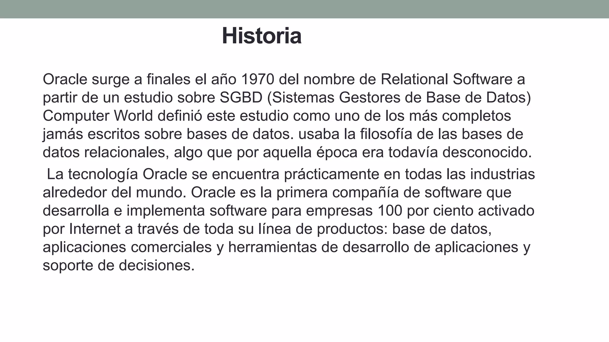 Historia
Oracle surge a finales el año 1970 del nombre de Relational Software a
partir de un estudio sobre SGBD (Sistemas Gestores de Base de Datos)
Computer World definió este estudio como uno de los más completos
jamás escritos sobre bases de datos. usaba la filosofía de las bases de
datos relacionales, algo que por aquella época era todavía desconocido.
La tecnología Oracle se encuentra prácticamente en todas las industrias
alrededor del mundo. Oracle es la primera compañía de software que
desarrolla e implementa software para empresas 100 por ciento activado
por Internet a través de toda su línea de productos: base de datos,
aplicaciones comerciales y herramientas de desarrollo de aplicaciones y
soporte de decisiones.
 