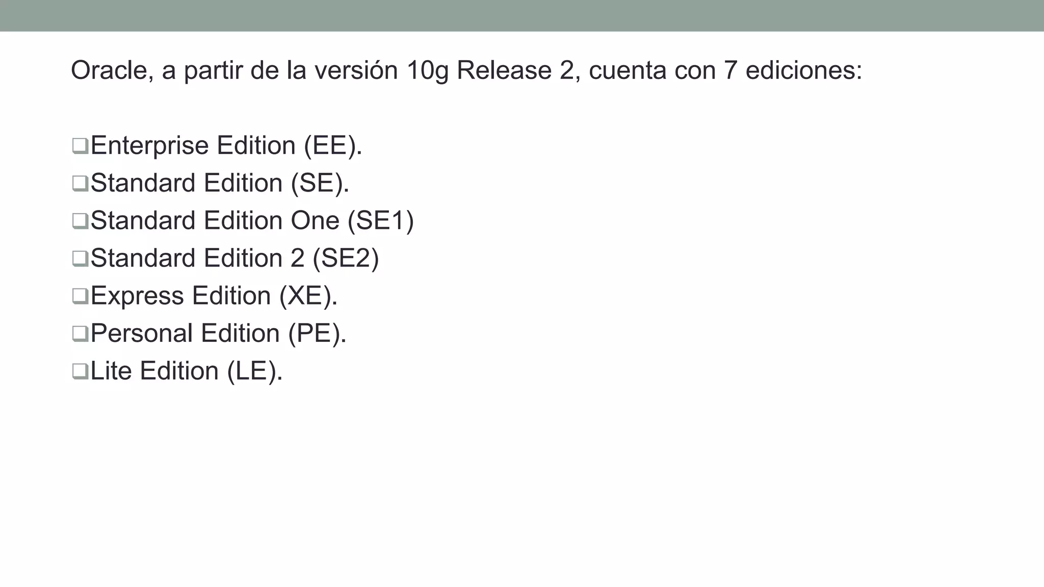 Oracle, a partir de la versión 10g Release 2, cuenta con 7 ediciones:
Enterprise Edition (EE).
Standard Edition (SE).
Standard Edition One (SE1)
Standard Edition 2 (SE2)
Express Edition (XE).
Personal Edition (PE).
Lite Edition (LE).
 