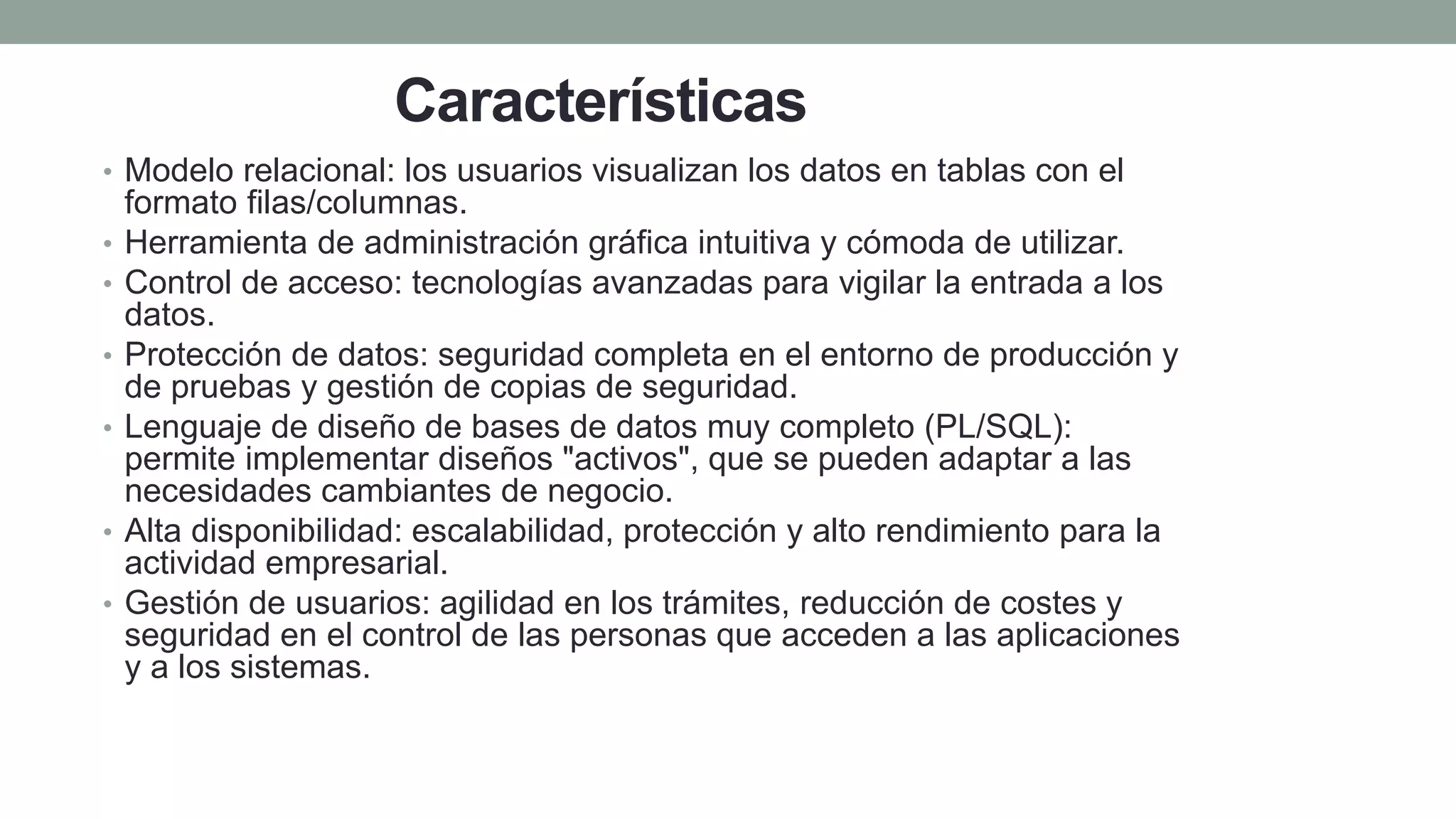 Características
• Modelo relacional: los usuarios visualizan los datos en tablas con el
formato filas/columnas.
• Herramienta de administración gráfica intuitiva y cómoda de utilizar.
• Control de acceso: tecnologías avanzadas para vigilar la entrada a los
datos.
• Protección de datos: seguridad completa en el entorno de producción y
de pruebas y gestión de copias de seguridad.
• Lenguaje de diseño de bases de datos muy completo (PL/SQL):
permite implementar diseños "activos", que se pueden adaptar a las
necesidades cambiantes de negocio.
• Alta disponibilidad: escalabilidad, protección y alto rendimiento para la
actividad empresarial.
• Gestión de usuarios: agilidad en los trámites, reducción de costes y
seguridad en el control de las personas que acceden a las aplicaciones
y a los sistemas.
 