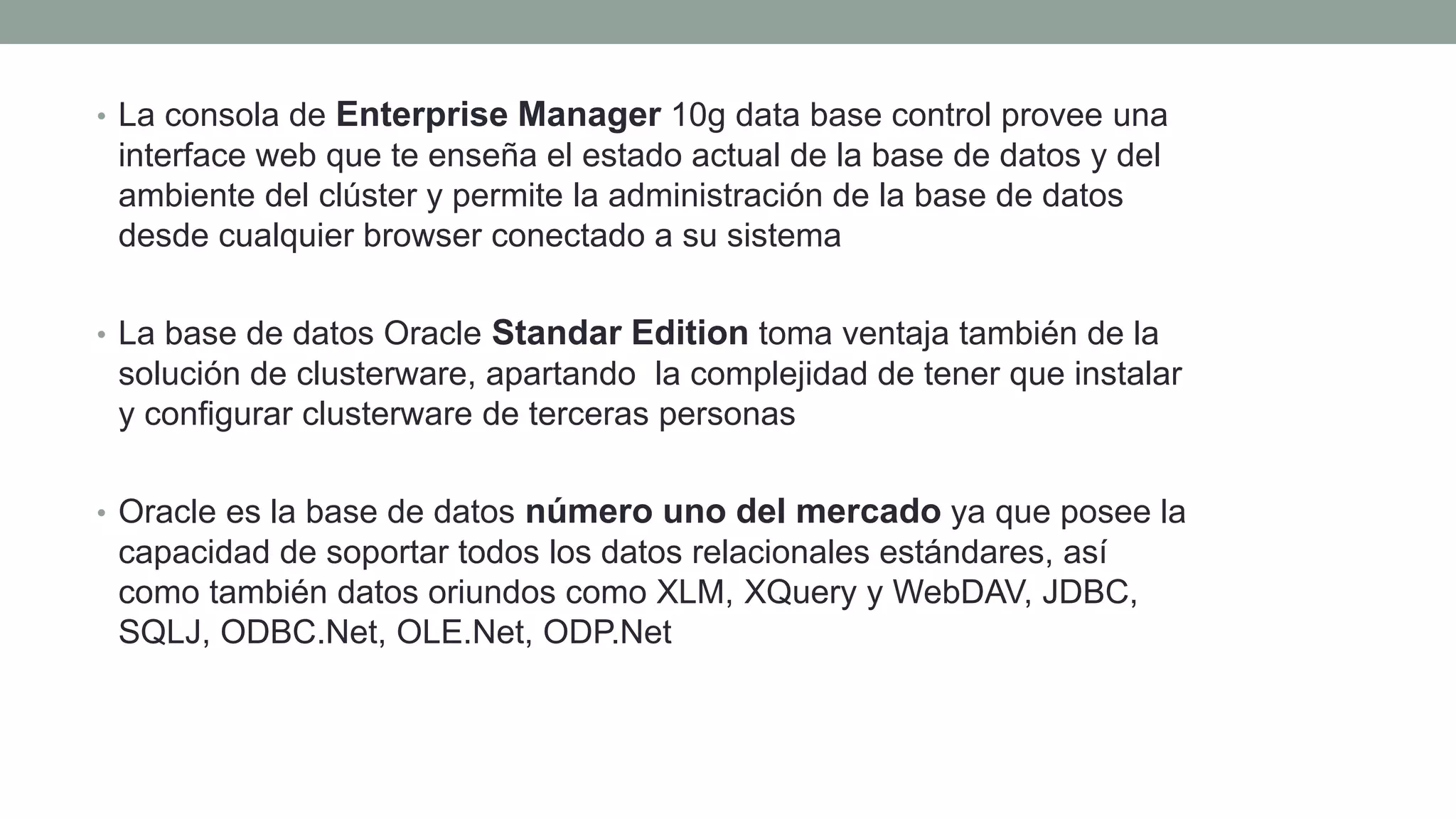 • La consola de Enterprise Manager 10g data base control provee una
interface web que te enseña el estado actual de la base de datos y del
ambiente del clúster y permite la administración de la base de datos
desde cualquier browser conectado a su sistema
• La base de datos Oracle Standar Edition toma ventaja también de la
solución de clusterware, apartando la complejidad de tener que instalar
y configurar clusterware de terceras personas
• Oracle es la base de datos número uno del mercado ya que posee la
capacidad de soportar todos los datos relacionales estándares, así
como también datos oriundos como XLM, XQuery y WebDAV, JDBC,
SQLJ, ODBC.Net, OLE.Net, ODP.Net
 