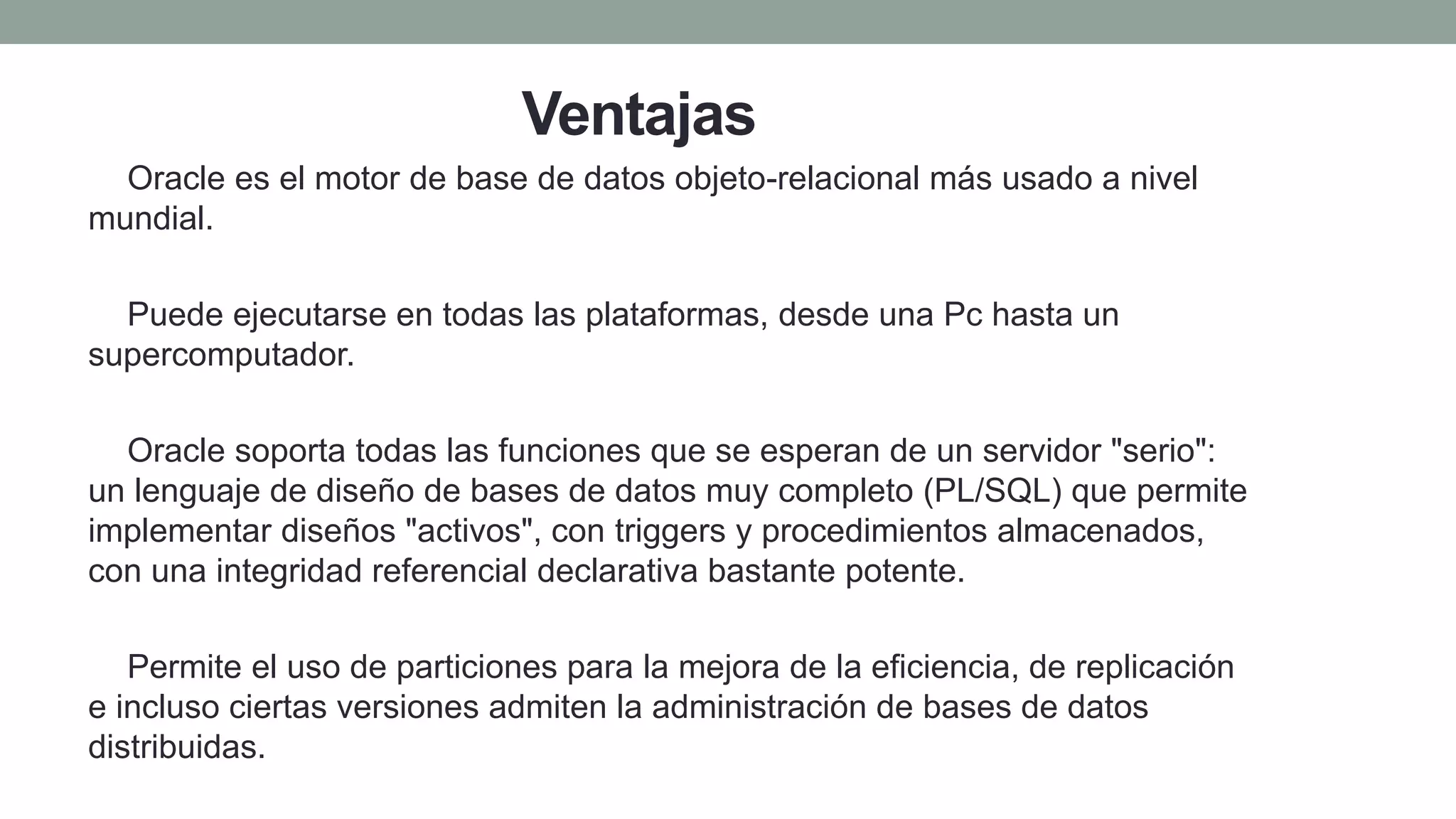Ventajas
1) Oracle es el motor de base de datos objeto-relacional más usado a nivel
mundial.
2) Puede ejecutarse en todas las plataformas, desde una Pc hasta un
supercomputador.
3) Oracle soporta todas las funciones que se esperan de un servidor "serio":
un lenguaje de diseño de bases de datos muy completo (PL/SQL) que permite
implementar diseños "activos", con triggers y procedimientos almacenados,
con una integridad referencial declarativa bastante potente.
4) Permite el uso de particiones para la mejora de la eficiencia, de replicación
e incluso ciertas versiones admiten la administración de bases de datos
distribuidas.
 