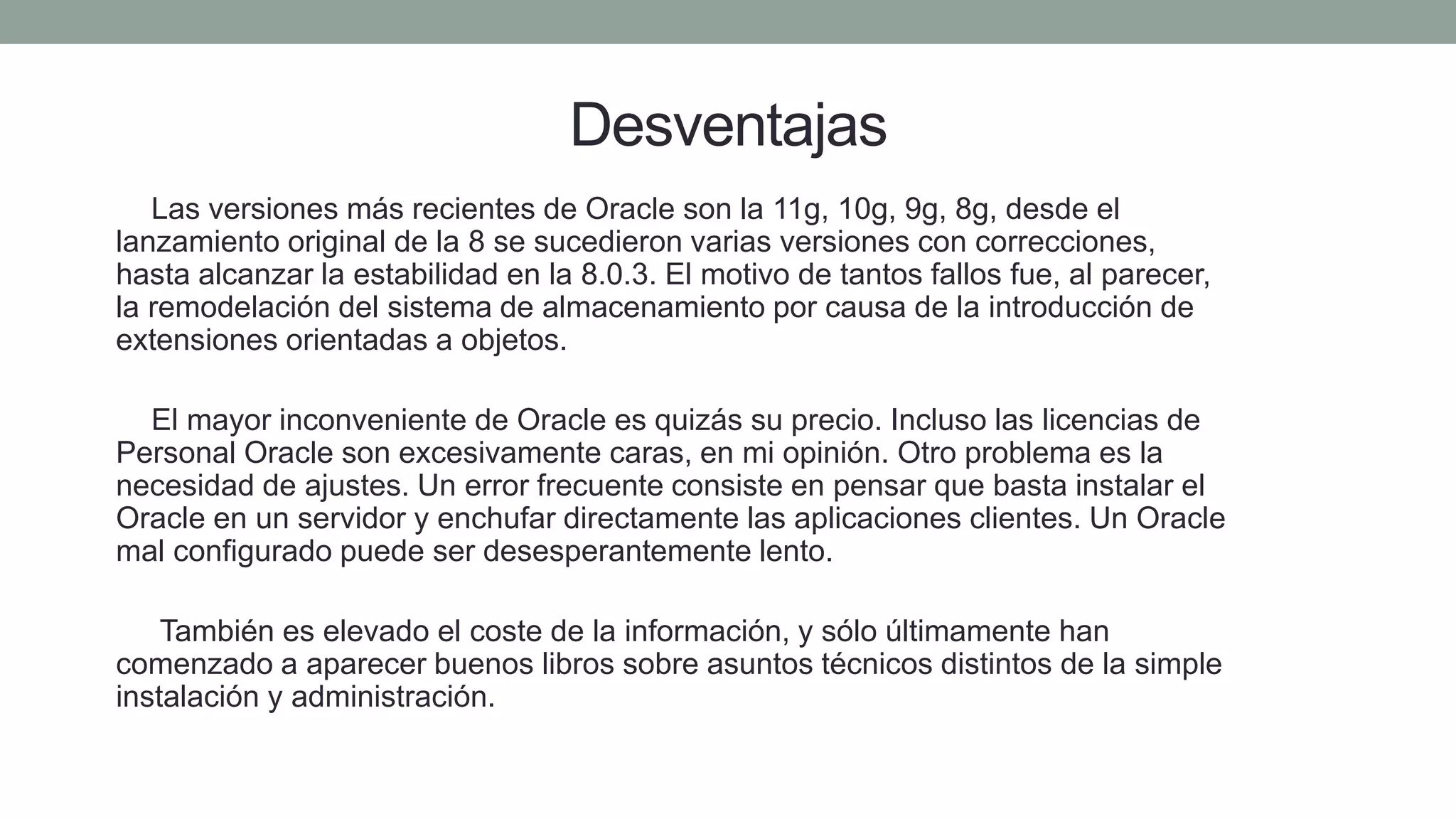 Desventajas
1) Las versiones más recientes de Oracle son la 11g, 10g, 9g, 8g, desde el
lanzamiento original de la 8 se sucedieron varias versiones con correcciones,
hasta alcanzar la estabilidad en la 8.0.3. El motivo de tantos fallos fue, al parecer,
la remodelación del sistema de almacenamiento por causa de la introducción de
extensiones orientadas a objetos.
2) El mayor inconveniente de Oracle es quizás su precio. Incluso las licencias de
Personal Oracle son excesivamente caras, en mi opinión. Otro problema es la
necesidad de ajustes. Un error frecuente consiste en pensar que basta instalar el
Oracle en un servidor y enchufar directamente las aplicaciones clientes. Un Oracle
mal configurado puede ser desesperantemente lento.
3) También es elevado el coste de la información, y sólo últimamente han
comenzado a aparecer buenos libros sobre asuntos técnicos distintos de la simple
instalación y administración.
 