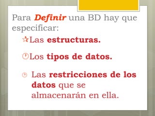 Para Definir una BD hay que
especificar:
 Las restricciones de los
datos que se
almacenarán en ella.
Los tipos de datos.
Las estructuras.
 