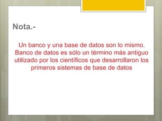 Nota.-
Un banco y una base de datos son lo mismo.
Banco de datos es sólo un término más antiguo
utilizado por los científicos que desarrollaron los
primeros sistemas de base de datos
 