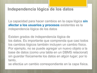La capacidad para hacer cambios en la capa lógica sin
afectar a los usuarios y procesos existentes es la
independencia lógica de los datos
Existen grados de independencia lógica de
los datos. Es importante que comprenda que casi todos
los cambios lógicos también incluyen un cambio físico.
Por ejemplo, no se puede agregar un nuevo objeto a la
base de datos (como una tabla en un DBMS relacional)
sin guardar físicamente los datos en algún lugar; por lo
tanto,
se efectúa un cambio correspondiente en la capa física.
Independencia lógica de los datos
 
