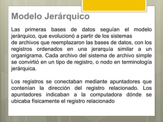 Modelo Jerárquico
Las primeras bases de datos seguían el modelo
jerárquico, que evolucionó a partir de los sistemas
de archivos que reemplazaron las bases de datos, con los
registros ordenados en una jerarquía similar a un
organigrama. Cada archivo del sistema de archivo simple
se convirtió en un tipo de registro, o nodo en terminología
jerárquica.
Los registros se conectaban mediante apuntadores que
contenían la dirección del registro relacionado. Los
apuntadores indicaban a la computadora dónde se
ubicaba físicamente el registro relacionado
 