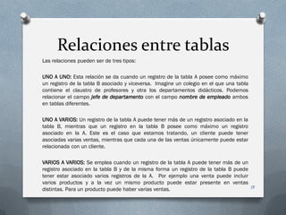 Relaciones entre tablas
Las relaciones pueden ser de tres tipos:

UNO A UNO: Esta relación se da cuando un registro de la tabla A posee como máximo
un registro de la tabla B asociado y viceversa. Imagine un colegio en el que una tabla
contiene el claustro de profesores y otra los departamentos didácticos. Podemos
relacionar el campo jefe de departamento con el campo nombre de empleado ambos
en tablas diferentes.

UNO A VARIOS: Un registro de la tabla A puede tener más de un registro asociado en la
tabla B, mientras que un registro en la tabla B posee como máximo un registro
asociado en la A. Este es el caso que estamos tratando, un cliente puede tener
asociadas varias ventas, mientras que cada una de las ventas únicamente puede estar
relacionada con un cliente.

VARIOS A VARIOS: Se emplea cuando un registro de la tabla A puede tener más de un
registro asociado en la tabla B y de la misma forma un registro de la tabla B puede
tener estar asociado varios registros de la A. Por ejemplo una venta puede incluir
varios productos y a la vez un mismo producto puede estar presente en ventas
distintas. Para un producto puede haber varias ventas.                              13
 