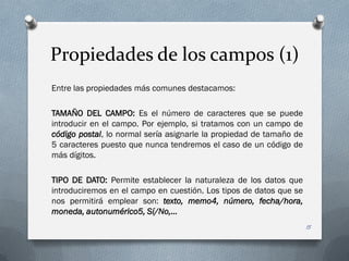 Propiedades de los campos (1)
Entre las propiedades más comunes destacamos:

TAMAÑO DEL CAMPO: Es el número de caracteres que se puede
introducir en el campo. Por ejemplo, si tratamos con un campo de
código postal, lo normal sería asignarle la propiedad de tamaño de
5 caracteres puesto que nunca tendremos el caso de un código de
más dígitos.

TIPO DE DATO: Permite establecer la naturaleza de los datos que
introduciremos en el campo en cuestión. Los tipos de datos que se
nos permitirá emplear son: texto, memo4, número, fecha/hora,
moneda, autonumérico5, Sí/No,…
                                                                     15
 