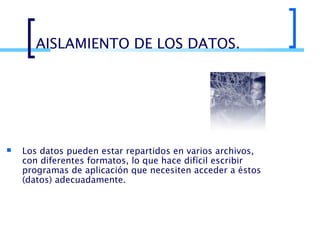 AISLAMIENTO DE LOS DATOS.



Los datos pueden estar repartidos en varios archivos,
con diferentes formatos, lo que hace difícil escribir
programas de aplicación que necesiten acceder a éstos
(datos) adecuadamente.

 