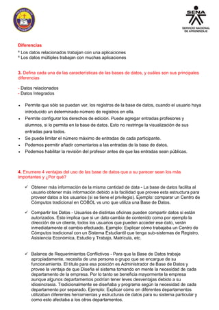Diferencias 
º Los datos relacionados trabajan con una aplicaciones 
º Los datos múltiples trabajan con muchas aplicaciones 
3. Defina cada una de las características de las bases de datos, y cuáles son sus principales 
diferencias 
- Datos relacionados 
- Datos Integrados 
 Permite que sólo se puedan ver, los registros de la base de datos, cuando el usuario haya 
introducido un determinado número de registros en ella. 
 Permite configurar los derechos de edición. Puede agregar entradas profesores y 
alumnos, si lo permite en la base de datos. Esto no restringe la visualización de sus 
entradas para todos. 
 Se puede limitar el número máximo de entradas de cada participante. 
 Podemos permitir añadir comentarios a las entradas de la base de datos. 
 Podemos habilitar la revisión del profesor antes de que las entradas sean públicas. 
4. Enumere 4 ventajas del uso de las base de datos que a su parecer sean los más 
importantes y ¿Por qué? 
 Obtener más información de la misma cantidad de data - La base de datos facilita al 
usuario obtener más información debido a la facilidad que provee esta estructura para 
proveer datos a los usuarios (si se tiene el privilegio). Ejemplo: comparar un Centro de 
Cómputos tradicional en COBOL vs uno que utiliza una Base de Datos. 
 Compartir los Datos - Usuarios de distintas oficinas pueden compartir datos si están 
autorizados. Esto implica que si un dato cambia de contenido como por ejemplo la 
dirección de un cliente, todos los usuarios que pueden acceder ese dato, verán 
inmediatamente el cambio efectuado. Ejemplo: Explicar cómo trabajaba un Centro de 
Cómputos tradicional con un Sistema Estudiantil que tenga sub-sistemas de Registro, 
Asistencia Económica, Estudio y Trabajo, Matrícula, etc. 
 Balance de Requerimientos Conflictivos - Para que la Base de Datos trabaje 
apropiadamente, necesita de una persona o grupo que se encargue de su 
funcionamiento. El título para esa posición es Administrador de Base de Datos y 
provee la ventaja de que Diseña el sistema tomando en mente la necesidad de cada 
departamento de la empresa. Por lo tanto se beneficia mayormente la empresa 
aunque algunos departamentos podrían tener leves desventajas debido a su 
idiosincrasia. Tradicionalmente se diseñaba y programa según la necesidad de cada 
departamento por separado. Ejemplo: Explicar cómo en diferentes departamentos 
utilizaban diferentes herramientas y estructuras de datos para su sistema particular y 
como esto afectaba a los otros departamentos. 
 