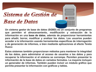 Un sistema gestor de base de datos (SGBD) es un conjunto de programas
que permiten el almacenamiento, modificación y extracción de la
información en una base de datos, además de proporcionar herramientas
para añadir, borrar, modificar y analizar los datos. Los usuarios pueden
acceder a la información usando herramientas específicas de interrogación
y de generación de informes, o bien mediante aplicaciones al efecto Tereta
Hueco
Estos sistemas también proporcionan métodos para mantener la integridad
de los datos, para administrar el acceso de usuarios a los datos y para
recuperar la información si el sistema se corrompe. Permiten presentar la
información de la base de datos en variados formatos. La mayoría incluyen
un generador de informes. También pueden incluir un módulo gráfico que
permita presentar la información con gráficos y tablas.
 