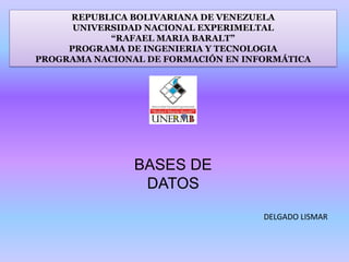 REPUBLICA BOLIVARIANA DE VENEZUELA
UNIVERSIDAD NACIONAL EXPERIMELTAL
“RAFAEL MARIA BARALT”
PROGRAMA DE INGENIERIA Y TECNOLOGIA
PROGRAMA NACIONAL DE FORMACIÓN EN INFORMÁTICA
BASES DE
DATOS
DELGADO LISMAR
 