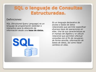 SQL o lenguaje de Consultas
Estructuradas.
SQL (Structured Query Language) es un
lenguaje de programación estándar e
interactivo para la obtención de
información desde una base de datos.
Es un lenguaje declarativo de
acceso a bases de datos
relacionales que permite especificar
diversos tipos de operaciones en
ellas. Una de sus características es
el manejo del álgebra y el cálculo
relacional que permiten efectuar
consultas con el fin de recuperar,
de forma sencilla, información de
bases de datos, así como hacer
cambios en ellas.
Definiciones:
 