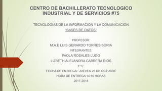 CENTRO DE BACHILLERATO TECNOLOGICO
INDUSTRIAL Y DE SERVICIOS #75
TECNOLÓGIAS DE LA INFORMACIÓN Y LA COMUNICACIÓN
“BASES DE DATOS”
PROFESOR:
M.A.E LUIS GERARDO TORRES SORIA
INTEGRANTES:
PAOLA ROSALES LUGO
LIZBETH ALEJANDRA CABRERA RIOS
1°”L”
FECHA DE ENTREGA : JUEVES 26 DE OCTUBRE
HORA DE ENTREGA 14:15 HORAS
2017-2018
 