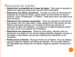 PROCESOS DE DISEÑO
 Determinar el propósito de la base de datos Este paso le ayudará a
decidir los datos que desea que Visual FoxPro almacene.
 Determinar las tablas necesarias Cuando ya conozca claramente el
propósito de la base de datos, puede dividir la información en temas
distintos, como "Employees" u "Orders". Cada tema será una tabla de la
base de datos.
 Determinar los campos necesarios Tiene que decidir la información
que desea incluir en cada tabla. Cada categoría de información de una
tabla se denomina campo y se muestra en forma de columna al
examinar la tabla. Por ejemplo, un campo de la tabla Employee podría
ser Last_name y otro podría ser Heredaste.
 Determinar las relaciones Observe cada tabla y decida cómo se
relacionan sus datos con los de las tablas restantes. Agregue campos a
las tablas o cree tablas nuevas para clarificar las relaciones, si es
necesario.
 Perfeccionar el diseño Busque errores en el diseño. Cree las tablas y
agregue algunos registros de datos de ejemplo. Vea si puede obtener
los resultados que desea de sus tablas. Haga los ajustes necesarios al
diseño.
 