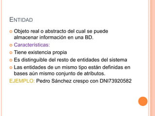 ENTIDAD
 Objeto real o abstracto del cual se puede
almacenar información en una BD.
 Características:
 Tiene existencia propia
 Es distinguible del resto de entidades del sistema
 Las entidades de un mismo tipo están definidas en
bases aún mismo conjunto de atributos.
EJEMPLO: Pedro Sánchez crespo con DNI73920582
 
