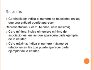 RELACIÓN
 Cardinalidad: indica el numero de relaciones en las
que una entidad puede aparecer.
Representación: ( card. Mínima, card.maxima)
 Card mínima: indica el numero mínimo de
asociaciones en las que aparecerá cada ejemplar
de la entidad.
 Card máxima: indica el numero máximo de
relaciones en las que puede aparecer cada
ejemplar de la entidad.
 