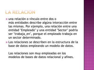  una relación o vínculo entre dos o
  más entidades describe algúna interacción entre
  las mismas. Por ejemplo, una relación entre una
  entidad "Empleado" y una entidad "Sector" podría
  ser "trabaja_en", porque el empleado trabaja en
  un sector determinado.
 Las relaciones se describen en la estructura de la
  base de datos empleando un modelo de datos.

    Las relaciones son muy empleadas en los
    modelos de bases de datos relacional y afines.
 