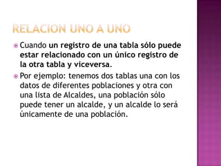  Cuando   un registro de una tabla sólo puede
  estar relacionado con un único registro de
  la otra tabla y viceversa.
 Por ejemplo: tenemos dos tablas una con los
  datos de diferentes poblaciones y otra con
  una lista de Alcaldes, una población sólo
  puede tener un alcalde, y un alcalde lo será
  únicamente de una población.
 