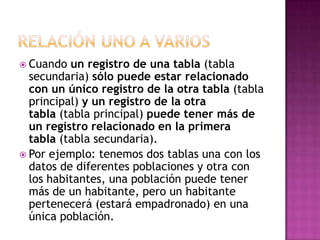  Cuando  un registro de una tabla (tabla
  secundaria) sólo puede estar relacionado
  con un único registro de la otra tabla (tabla
  principal) y un registro de la otra
  tabla (tabla principal) puede tener más de
  un registro relacionado en la primera
  tabla (tabla secundaria).
 Por ejemplo: tenemos dos tablas una con los
  datos de diferentes poblaciones y otra con
  los habitantes, una población puede tener
  más de un habitante, pero un habitante
  pertenecerá (estará empadronado) en una
  única población.
 