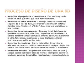    Determinar el propósito de la base de datos Este paso le ayudará a
    decidir los datos que desea que Visual FoxPro almacene.
   Determinar las tablas necesarias Cuando ya conozca claramente el
    propósito de la base de datos, puede dividir la información en temas
    distintos, como "Employees" u "Orders". Cada tema será una tabla de la
    base de datos.
   Determinar los campos necesarios Tiene que decidir la información
    que desea incluir en cada tabla. Cada categoría de información de una
    tabla se denomina campo y se muestra en forma de columna al examinar
    la tabla. Por ejemplo, un campo de la tabla Employee podría ser
    Last_name y otro podría ser Hire_date.
   Determinar las relaciones Observe cada tabla y decida cómo se
    relacionan sus datos con los de las tablas restantes. Agregue campos a las
    tablas o cree tablas nuevas para clarificar las relaciones, si es necesario.
   Perfeccionar el diseño Busque errores en el diseño. Cree las tablas y
    agregue algunos registros de datos de ejemplo. Vea si puede obtener los
    resultados que desea de sus tablas. Haga los ajustes necesarios al diseño.
 