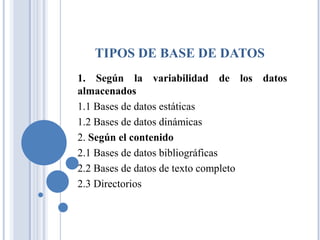 TIPOS DE BASE DE DATOS
1. Según la variabilidad de los datos
almacenados
1.1 Bases de datos estáticas
1.2 Bases de datos dinámicas
2. Según el contenido
2.1 Bases de datos bibliográficas
2.2 Bases de datos de texto completo
2.3 Directorios
 