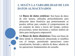 1. SEGÚN LA VARIABILIDAD DE LOS
DATOS ALMACENADOS
1.1 Bases de datos estáticas: Son bases de datos
de sólo lectura, utilizadas primordialmente para
almacenar datos históricos que posteriormente se
pueden utilizar para estudiar el comportamiento de
un conjunto de datos a través del tiempo, realizar
proyecciones, tomar decisiones y realizar análisis de
datos para inteligencia empresarial.
1.2 Bases de datos dinámicas: Éstas son bases de
datos donde la información almacenada se modifica
con el tiempo, permitiendo operaciones como
actualización, borrado y adición de datos, además de
las operaciones fundamentales de consulta.
 